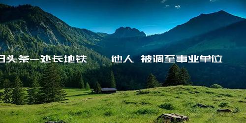 今日头条-处长地铁猥亵他人 被调至事业单位 无疑给公务员形象抹上一层阴影!